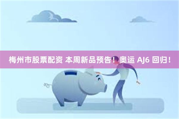 梅州市股票配资 本周新品预告！奥运 AJ6 回归！