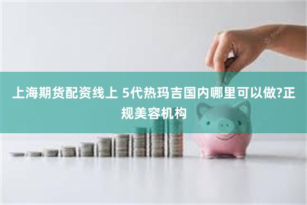 上海期货配资线上 5代热玛吉国内哪里可以做?正规美容机构