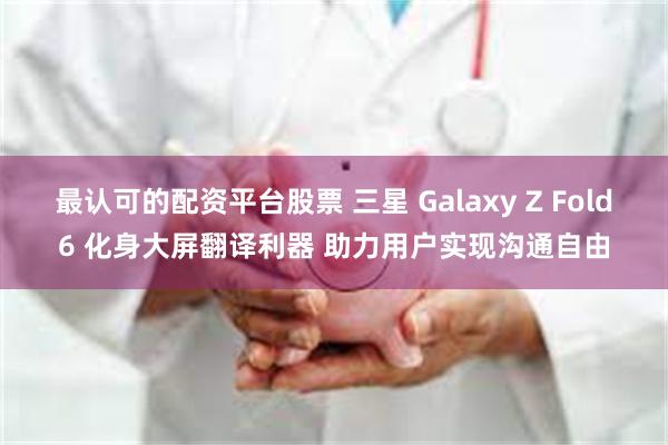 最认可的配资平台股票 三星 Galaxy Z Fold6 化身大屏翻译利器 助力用户实现沟通自由