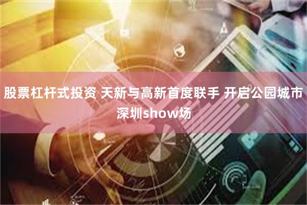 股票杠杆式投资 天新与高新首度联手 开启公园城市深圳show场