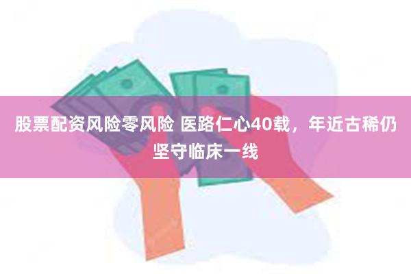 股票配资风险零风险 医路仁心40载，年近古稀仍坚守临床一线