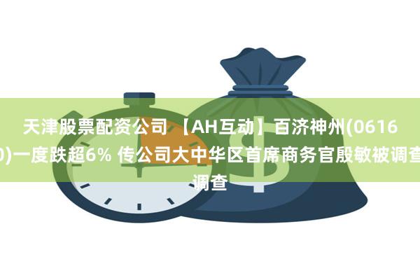 天津股票配资公司 【AH互动】百济神州(06160)一度跌超6% 传公司大中华区首席商务官殷敏被调查
