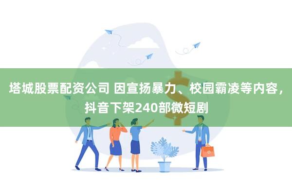塔城股票配资公司 因宣扬暴力、校园霸凌等内容，抖音下架240部微短剧