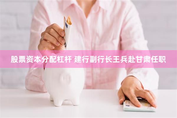 股票资本分配杠杆 建行副行长王兵赴甘肃任职