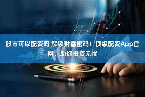 股市可以配资吗 解锁财富密码！顶级配资App官网，助你投资无忧