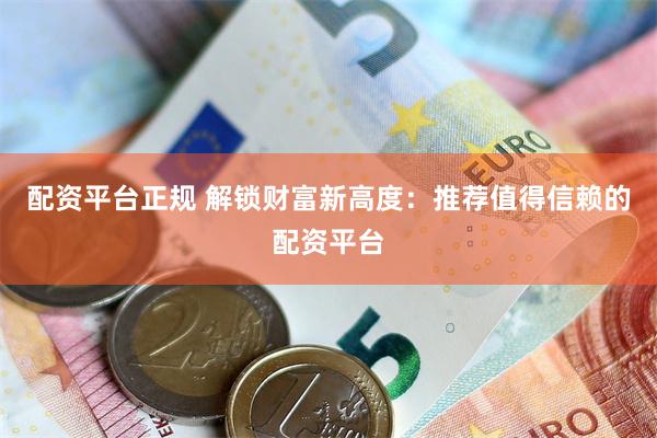 配资平台正规 解锁财富新高度：推荐值得信赖的配资平台