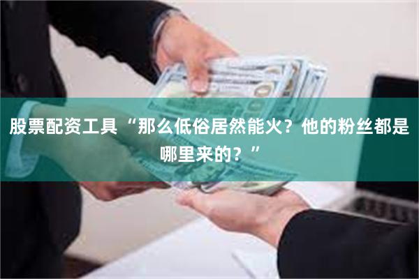 股票配资工具 “那么低俗居然能火？他的粉丝都是哪里来的？”