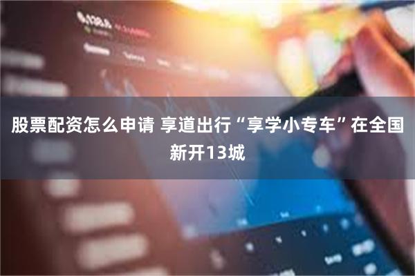 股票配资怎么申请 享道出行“享学小专车”在全国新开13城