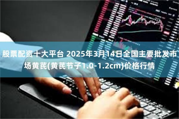 股票配资十大平台 2025年3月14日全国主要批发市场黄芪(黄芪节子1.0-1.2cm)价格行情