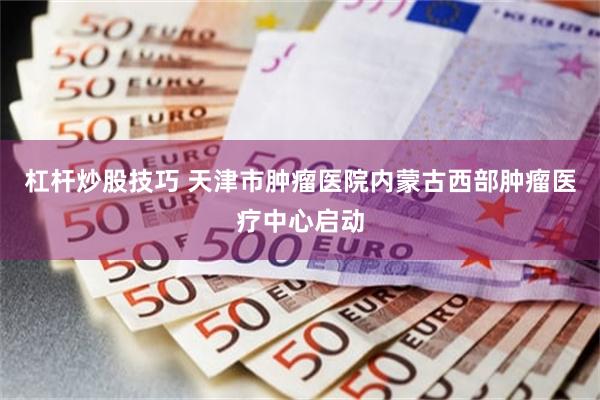 杠杆炒股技巧 天津市肿瘤医院内蒙古西部肿瘤医疗中心启动