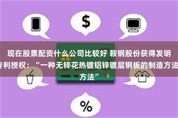 现在股票配资什么公司比较好 鞍钢股份获得发明专利授权：“一种无锌花热镀铝锌镀层钢板的制造方法”