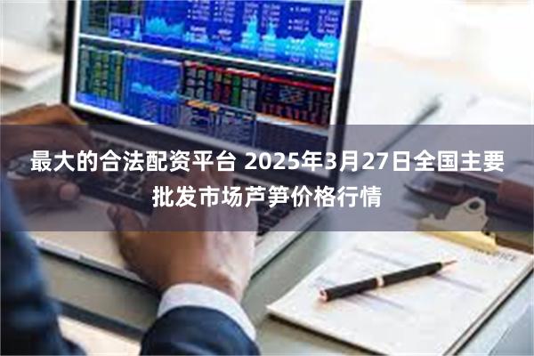 最大的合法配资平台 2025年3月27日全国主要批发市场芦笋价格行情