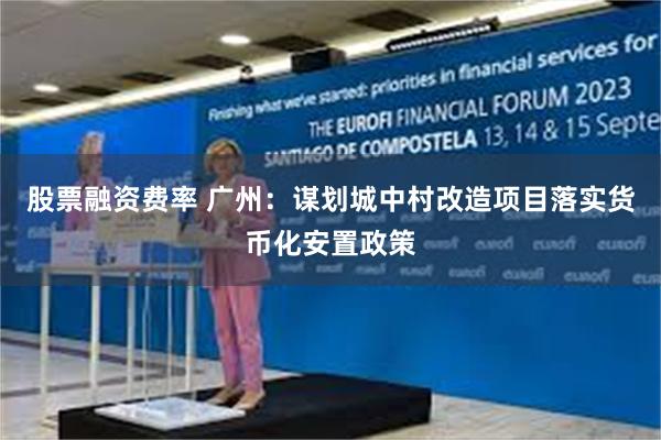 股票融资费率 广州：谋划城中村改造项目落实货币化安置政策