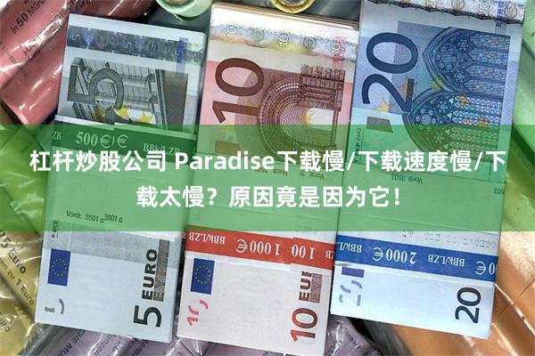 杠杆炒股公司 Paradise下载慢/下载速度慢/下载太慢？原因竟是因为它！