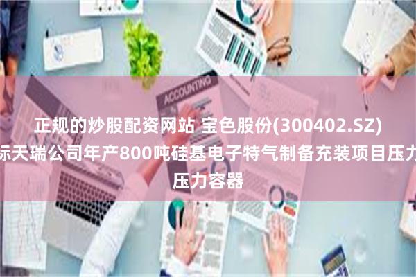 正规的炒股配资网站 宝色股份(300402.SZ)：中标天瑞公司年产800吨硅基电子特气制备充装项目压力容器
