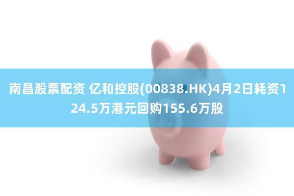 南昌股票配资 亿和控股(00838.HK)4月2日耗资124.5万港元回购155.6万股