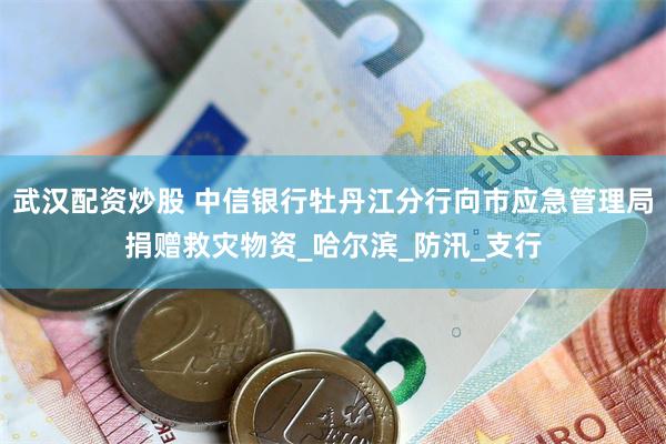 武汉配资炒股 中信银行牡丹江分行向市应急管理局捐赠救灾物资_哈尔滨_防汛_支行
