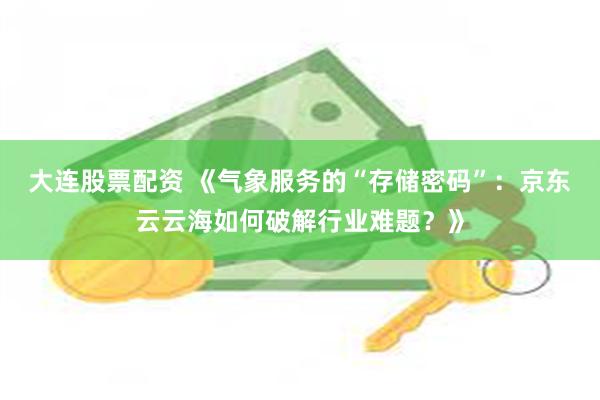 大连股票配资 《气象服务的“存储密码”：京东云云海如何破解行业难题？》