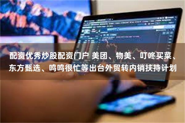 配资优秀炒股配资门户 美团、物美、叮咚买菜、东方甄选、鸣鸣很忙等出台外贸转内销扶持计划