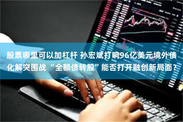 股票哪里可以加杠杆 孙宏斌打响96亿美元境外债化解突围战 “全额债转股”能否打开融创新局面？