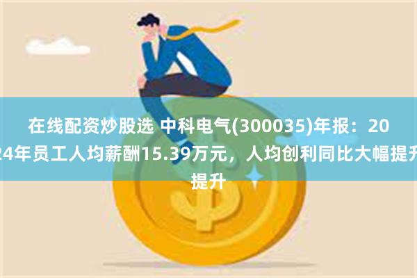 在线配资炒股选 中科电气(300035)年报：2024年员工人均薪酬15.39万元，人均创利同比大幅提升