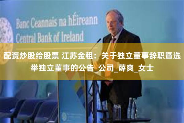 配资炒股给股票 江苏金租：关于独立董事辞职暨选举独立董事的公告_公司_薛爽_女士