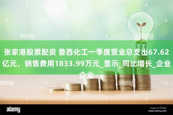 张家港股票配资 鲁西化工一季度营业总支出67.62亿元，销售费用1833.99万元_显示_同比增长_企业