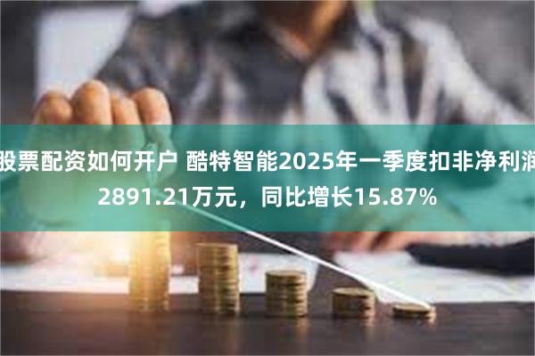 股票配资如何开户 酷特智能2025年一季度扣非净利润2891.21万元，同比增长15.87%