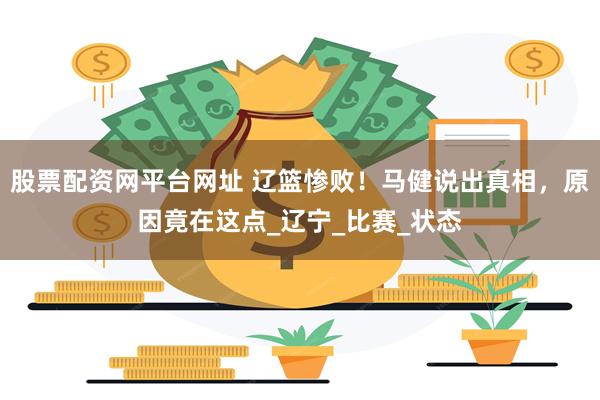 股票配资网平台网址 辽篮惨败！马健说出真相，原因竟在这点_辽宁_比赛_状态