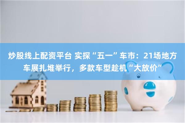 炒股线上配资平台 实探“五一”车市：21场地方车展扎堆举行，多款车型趁机“大放价”