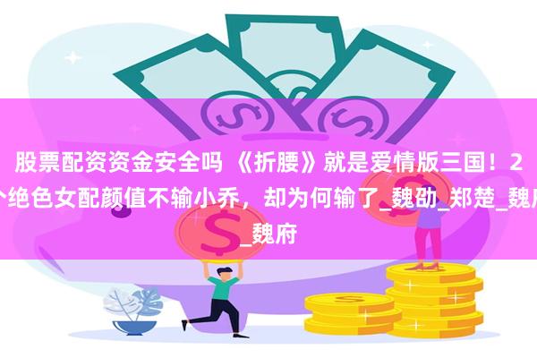股票配资资金安全吗 《折腰》就是爱情版三国！2个绝色女配颜值不输小乔，却为何输了_魏劭_郑楚_魏府