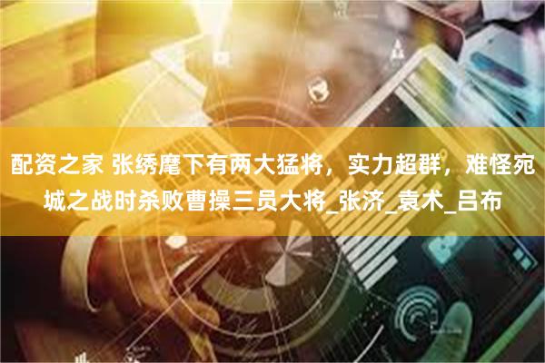 配资之家 张绣麾下有两大猛将，实力超群，难怪宛城之战时杀败曹操三员大将_张济_袁术_吕布