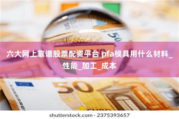 六大网上靠谱股票配资平台 pfa模具用什么材料_性能_加工_成本
