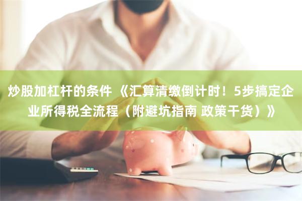 炒股加杠杆的条件 《汇算清缴倒计时！5步搞定企业所得税全流程（附避坑指南 政策干货）》