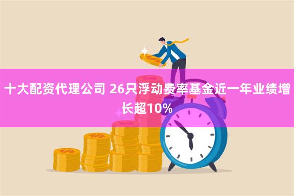 十大配资代理公司 26只浮动费率基金近一年业绩增长超10%