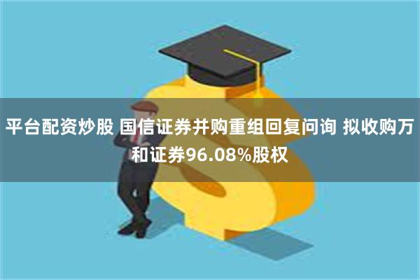 平台配资炒股 国信证券并购重组回复问询 拟收购万和证券96.08%股权