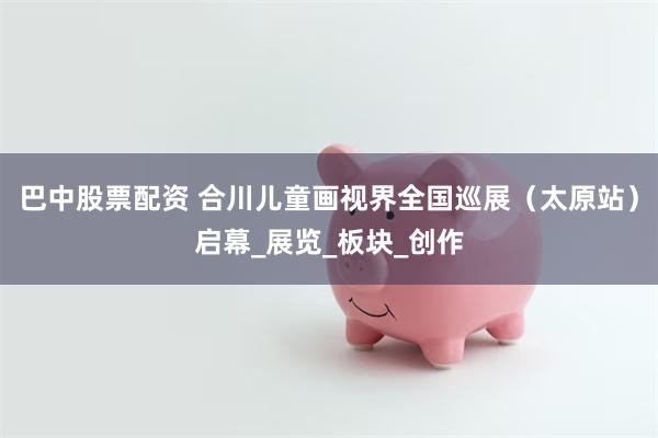 巴中股票配资 合川儿童画视界全国巡展（太原站）启幕_展览_板块_创作