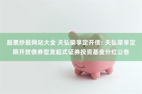 股票炒股网站大全 天弘荣享定开债: 天弘荣享定期开放债券型发起式证券投资基金分红公告