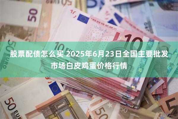 股票配债怎么买 2025年6月23日全国主要批发市场白皮鸡蛋价格行情