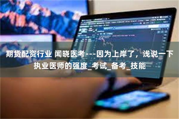 期货配资行业 闻晓医考---因为上岸了，浅说一下执业医师的强度_考试_备考_技能