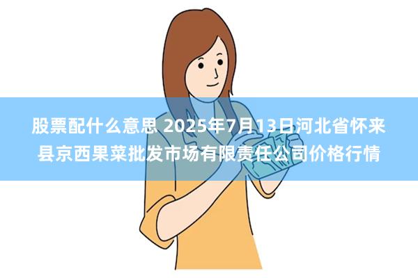 股票配什么意思 2025年7月13日河北省怀来县京西果菜批发市场有限责任公司价格行情