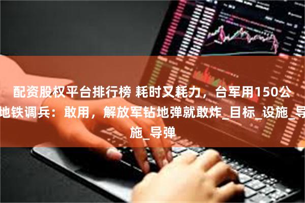 配资股权平台排行榜 耗时又耗力，台军用150公里地铁调兵：敢用，解放军钻地弹就敢炸_目标_设施_导弹