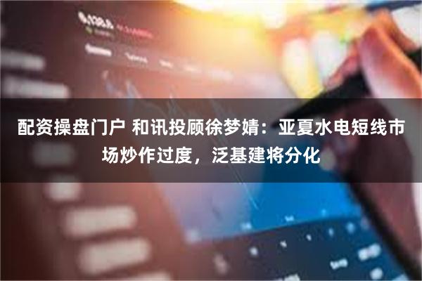 配资操盘门户 和讯投顾徐梦婧：亚夏水电短线市场炒作过度，泛基建将分化