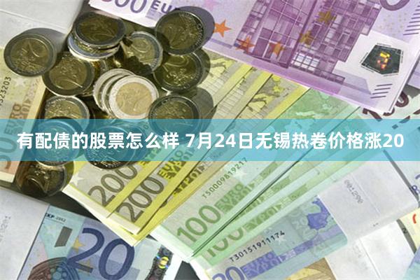 有配债的股票怎么样 7月24日无锡热卷价格涨20