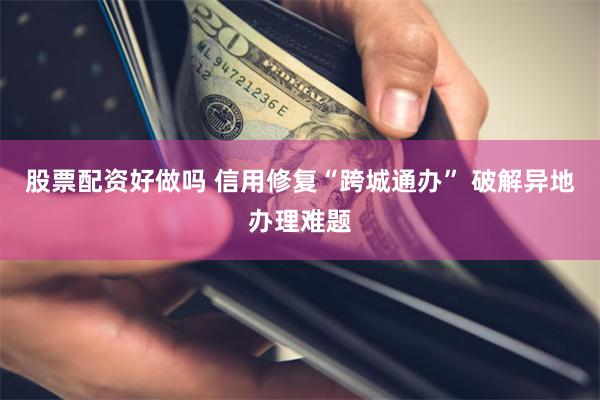 股票配资好做吗 信用修复“跨城通办” 破解异地办理难题