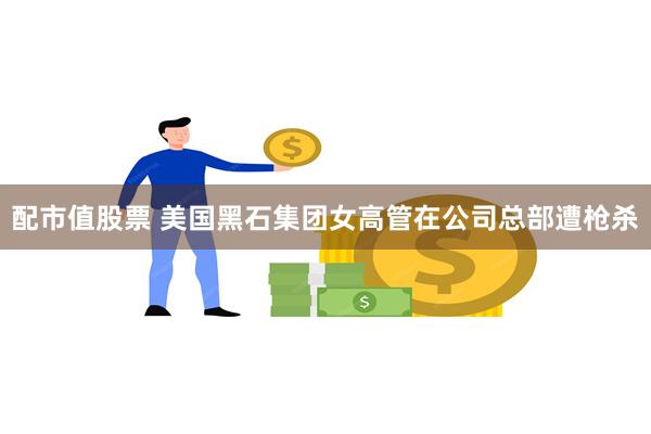 配市值股票 美国黑石集团女高管在公司总部遭枪杀