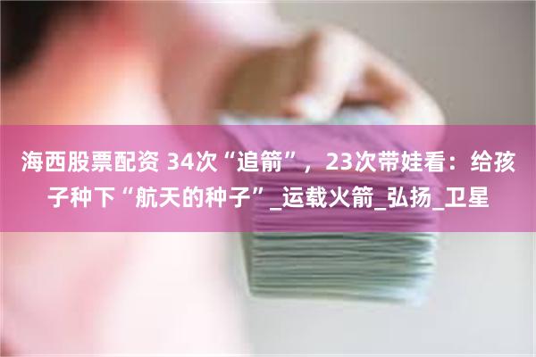 海西股票配资 34次“追箭”，23次带娃看：给孩子种下“航天的种子”_运载火箭_弘扬_卫星