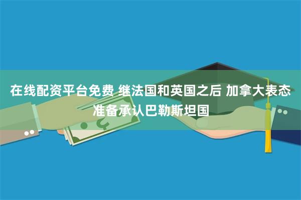 在线配资平台免费 继法国和英国之后 加拿大表态准备承认巴勒斯坦国