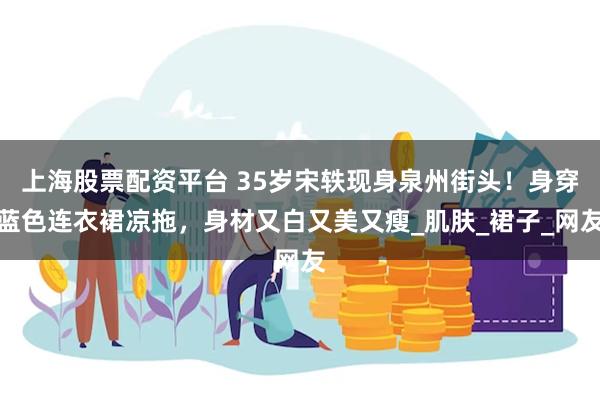 上海股票配资平台 35岁宋轶现身泉州街头！身穿蓝色连衣裙凉拖，身材又白又美又瘦_肌肤_裙子_网友