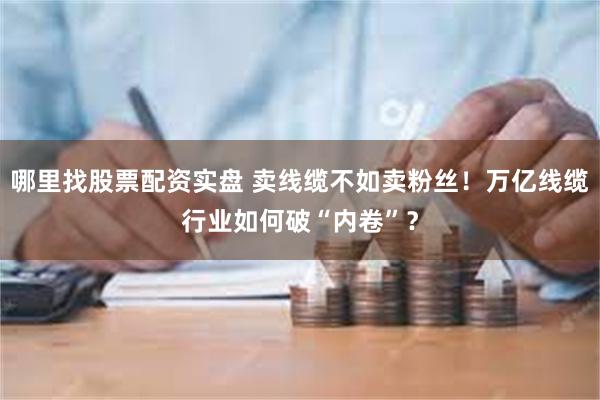 哪里找股票配资实盘 卖线缆不如卖粉丝！万亿线缆行业如何破“内卷”？